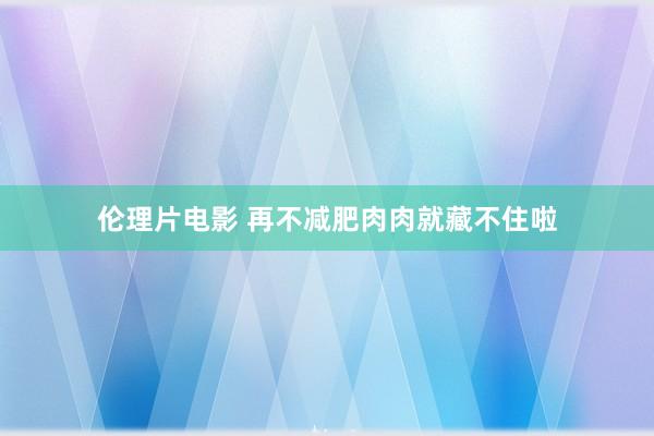 伦理片电影 再不减肥肉肉就藏不住啦