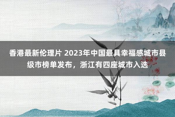 香港最新伦理片 2023年中国最具幸福感城市县级市榜单发布，浙江有四座城市入选