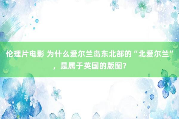 伦理片电影 为什么爱尔兰岛东北部的“北爱尔兰”，是属于英国的版图？