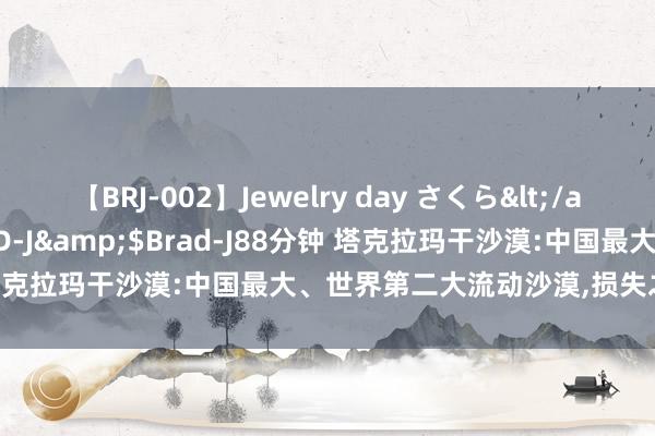 【BRJ-002】Jewelry day さくら</a>2009-09-04BRAD-J&$Brad-J88分钟 塔克拉玛干沙漠:中国最大、世界第二大流动沙漠，损失之海是误传？