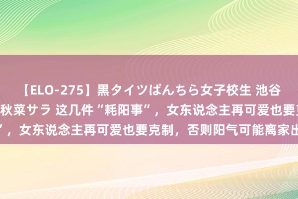 【ELO-275】黒タイツぱんちら女子校生 池谷ひかる さくら 宮下まい 秋菜サラ 这几件“耗阳事”，女东说念主再可爱也要克制，否则阳气可能离家出走