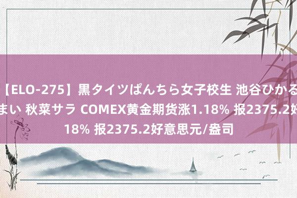 【ELO-275】黒タイツぱんちら女子校生 池谷ひかる さくら 宮下まい 秋菜サラ COMEX黄金期货涨1.18% 报2375.2好意思元/盎司