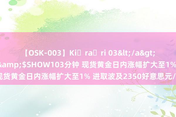 【OSK-003】Ki・ra・ri 03</a>2008-06-14プレステージ&$SHOW103分钟 现货黄金日内涨幅扩大至1% 进取波及2350好意思元/盎司