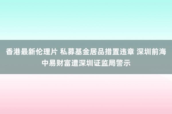 香港最新伦理片 私募基金居品措置违章 深圳前海中易财富遭深圳证监局警示