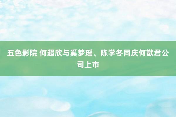 五色影院 何超欣与奚梦瑶、陈学冬同庆何猷君公司上市