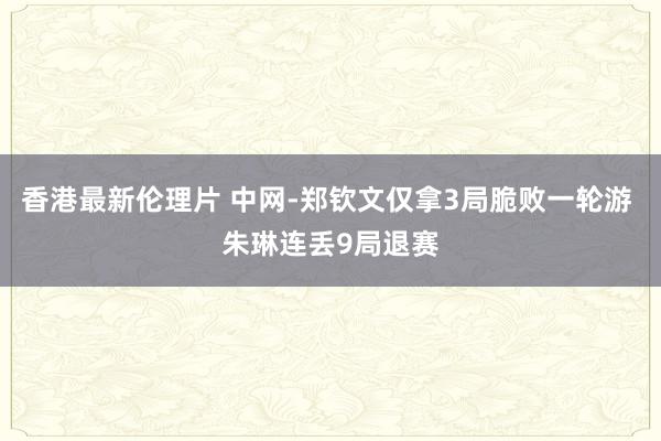 香港最新伦理片 中网-郑钦文仅拿3局脆败一轮游 朱琳连丢9局退赛