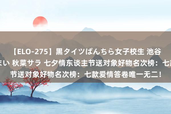 【ELO-275】黒タイツぱんちら女子校生 池谷ひかる さくら 宮下まい 秋菜サラ 七夕情东谈主节送对象好物名次榜：七款爱情答卷唯一无二！