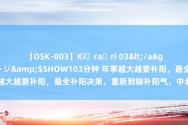 【OSK-003】Ki・ra・ri 03</a>2008-06-14プレステージ&$SHOW103分钟 年事越大越要补阳，最全补阳决策，重新到脚补阳气，中老年东谈主收好