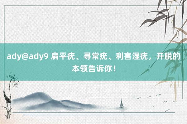 ady@ady9 扁平疣、寻常疣、利害湿疣，开脱的本领告诉你！