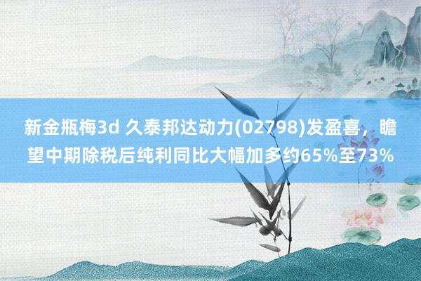 新金瓶梅3d 久泰邦达动力(02798)发盈喜，瞻望中期除税后纯利同比大幅加多约65%至73%