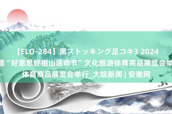 【ELO-284】黒ストッキング足コキ3 2024全民健身日主题行径暨“好意思好相山活命节”文化旅游体育商品展览会举行_大皖新闻 | 安徽网