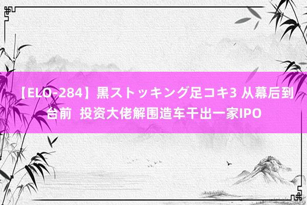 【ELO-284】黒ストッキング足コキ3 从幕后到台前  投资大佬解围造车干出一家IPO