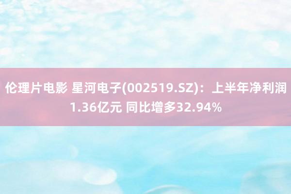 伦理片电影 星河电子(002519.SZ)：上半年净利润1.36亿元 同比增多32.94%