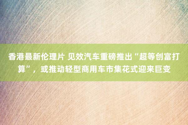 香港最新伦理片 见效汽车重磅推出“超等创富打算”，或推动轻型商用车市集花式迎来巨变