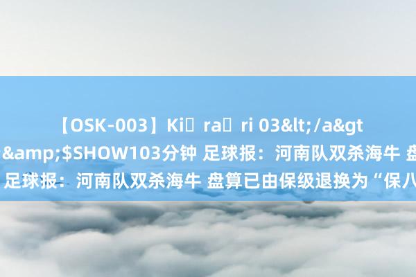 【OSK-003】Ki・ra・ri 03</a>2008-06-14プレステージ&$SHOW103分钟 足球报：河南队双杀海牛 盘算已由保级退换为“保八争六”