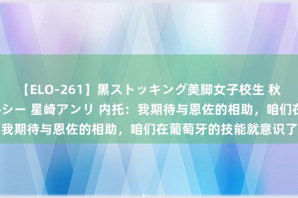 【ELO-261】黒ストッキング美脚女子校生 秋本レオナ さくら チェルシー 星崎アンリ 内托：我期待与恩佐的相助，咱们在葡萄牙的技能就意识了