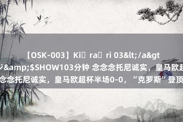 【OSK-003】Ki・ra・ri 03</a>2008-06-14プレステージ&$SHOW103分钟 念念念托尼诚实，皇马欧超杯半场0-0，“克罗斯”登顶社媒热搜