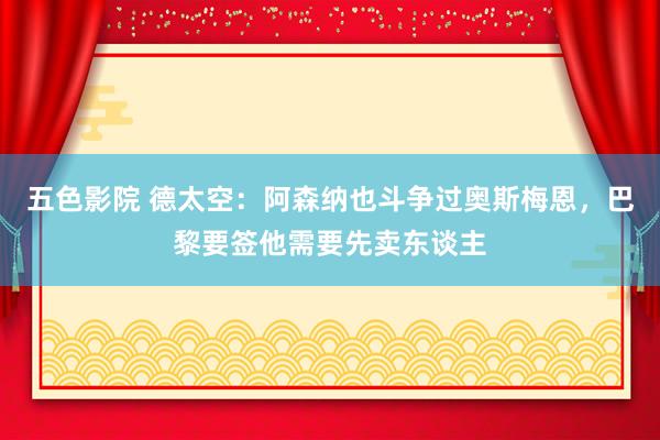 五色影院 德太空：阿森纳也斗争过奥斯梅恩，巴黎要签他需要先卖东谈主