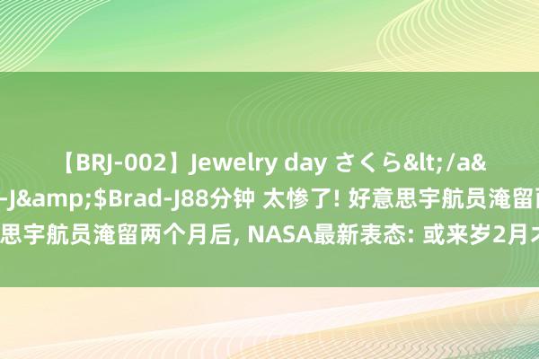 【BRJ-002】Jewelry day さくら</a>2009-09-04BRAD-J&$Brad-J88分钟 太惨了! 好意思宇航员淹留两个月后， NASA最新表态: 或来岁2月才能复返! 能量餐分析