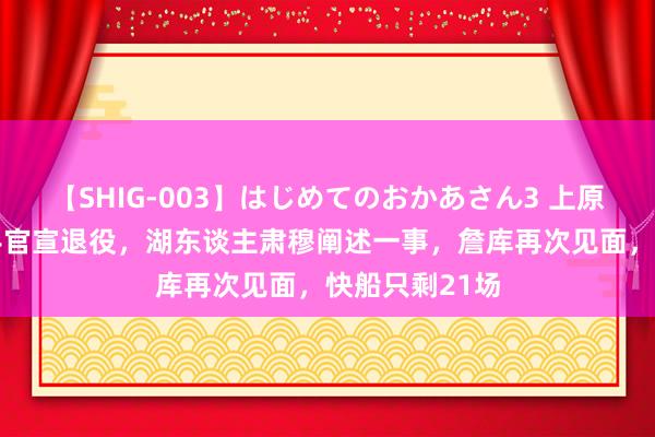 【SHIG-003】はじめてのおかあさん3 上原さゆり 神弓手官宣退役，湖东谈主肃穆阐述一事，詹库再次见面，快船只剩21场