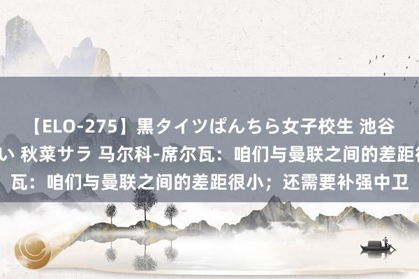 【ELO-275】黒タイツぱんちら女子校生 池谷ひかる さくら 宮下まい 秋菜サラ 马尔科-席尔瓦：咱们与曼联之间的差距很小；还需要补强中卫