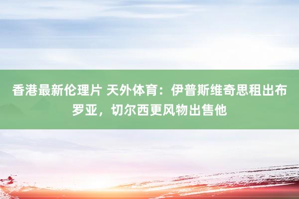 香港最新伦理片 天外体育：伊普斯维奇思租出布罗亚，切尔西更风物出售他