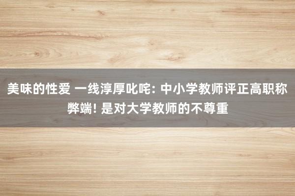 美味的性爱 一线淳厚叱咤: 中小学教师评正高职称弊端! 是对大学教师的不尊重