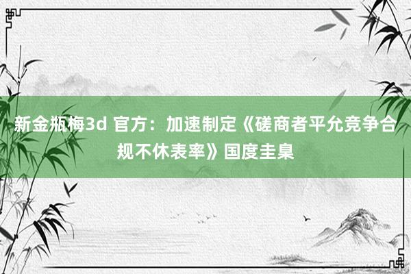 新金瓶梅3d 官方：加速制定《磋商者平允竞争合规不休表率》国度圭臬