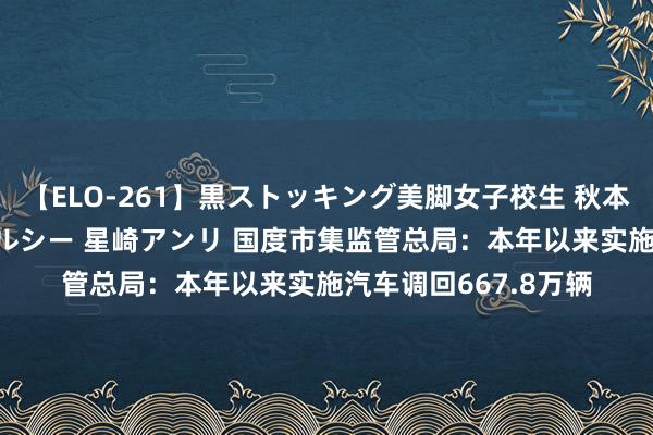 【ELO-261】黒ストッキング美脚女子校生 秋本レオナ さくら チェルシー 星崎アンリ 国度市集监管总局：本年以来实施汽车调回667.8万辆