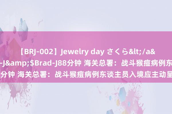 【BRJ-002】Jewelry day さくら</a>2009-09-04BRAD-J&$Brad-J88分钟 海关总署：战斗猴痘病例东谈主员入境应主动呈报