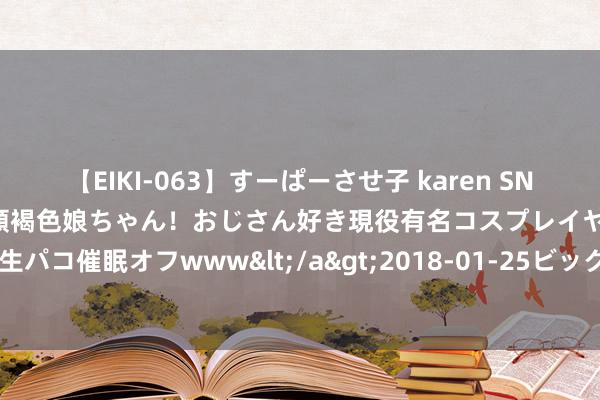 【EIKI-063】すーぱーさせ子 karen SNS炎上騒動でお馴染みのハーフ顔褐色娘ちゃん！おじさん好き現役有名コスプレイヤーの妊娠中出し生パコ催眠オフwww</a>2018-01-25ビッグモーカル&$EIKI119分钟 大乐透096期历史同时号码全汇总