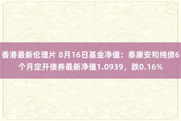 香港最新伦理片 8月16日基金净值：泰康安和纯债6个月定开债券最新净值1.0939，跌0.16%