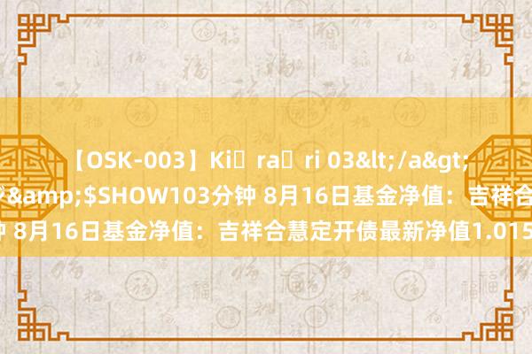 【OSK-003】Ki・ra・ri 03</a>2008-06-14プレステージ&$SHOW103分钟 8月16日基金净值：吉祥合慧定开债最新净值1.0157