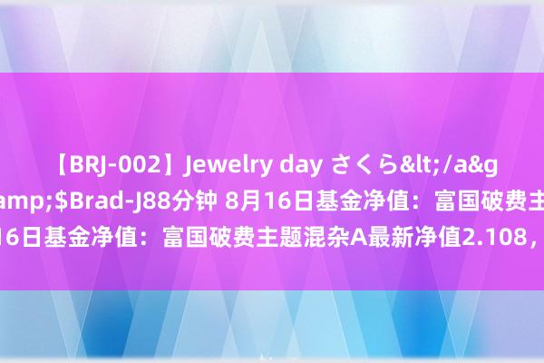 【BRJ-002】Jewelry day さくら</a>2009-09-04BRAD-J&$Brad-J88分钟 8月16日基金净值：富国破费主题混杂A最新净值2.108，跌0.09%