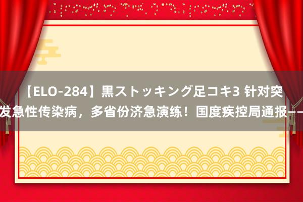 【ELO-284】黒ストッキング足コキ3 针对突发急性传染病，多省份济急演练！国度疾控局通报——