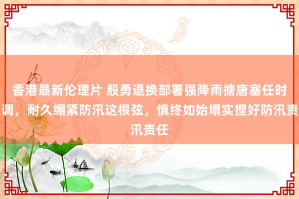 香港最新伦理片 殷勇退换部署强降雨搪唐塞任时强调，耐久绷紧防汛这根弦，慎终如始塌实捏好防汛责任