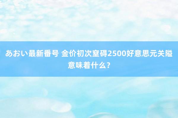 あおい最新番号 金价初次窒碍2500好意思元关隘意味着什么？