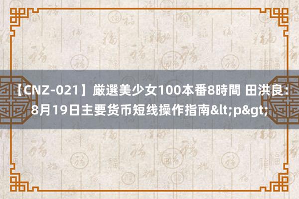 【CNZ-021】厳選美少女100本番8時間 田洪良：8月19日主要货币短线操作指南<p>