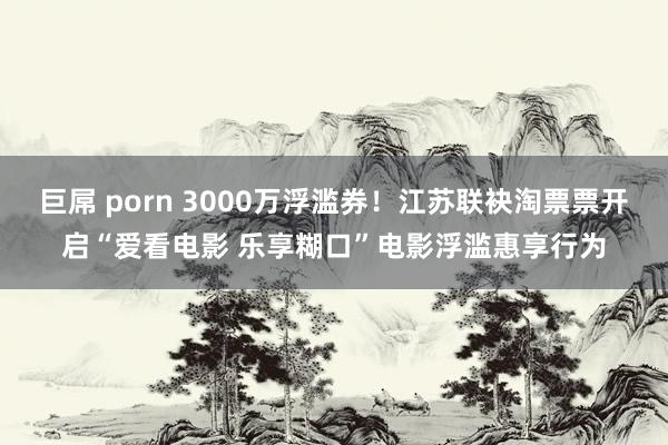 巨屌 porn 3000万浮滥券！江苏联袂淘票票开启“爱看电影 乐享糊口”电影浮滥惠享行为