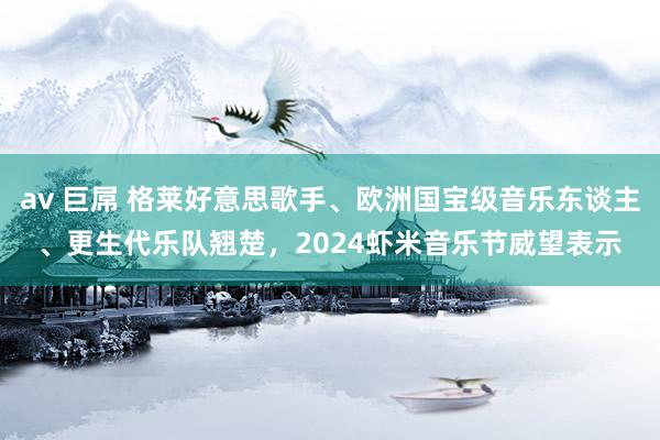 av 巨屌 格莱好意思歌手、欧洲国宝级音乐东谈主、更生代乐队翘楚，2024虾米音乐节威望表示