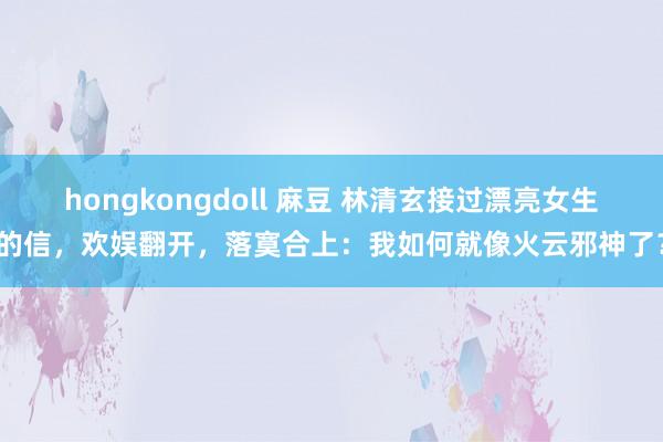 hongkongdoll 麻豆 林清玄接过漂亮女生的信，欢娱翻开，落寞合上：我如何就像火云邪神了？