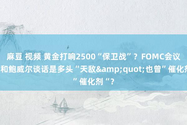 麻豆 视频 黄金打响2500“保卫战”？FOMC会议纪要和鲍威尔谈话是多头“天敌&quot;也曾”催化剂“？