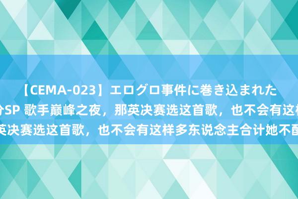 【CEMA-023】エログロ事件に巻き込まれた 人妻たちの昭和史 210分SP 歌手巅峰之夜，那英决赛选这首歌，也不会有这样多东说念主合计她不配