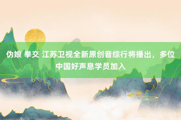 伪娘 拳交 江苏卫视全新原创音综行将播出，多位中国好声息学员加入