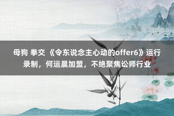 母狗 拳交 《令东说念主心动的offer6》运行录制，何运晨加盟，不绝聚焦讼师行业