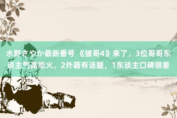 水野さやか最新番号 《披哥4》来了，3位哥哥东谈主气高能火，2外籍有话题，1东谈主口碑很差