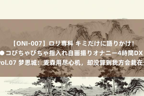 【ONI-007】ロリ専科 キミだけに語りかけ！ロリっ娘20人！オマ●コぴちゃぴちゃ指入れ自画撮りオナニー4時間DX vol.07 梦思城：麦森用尽心机，却没算到我方会栽在处心积虑的余嘉名手里