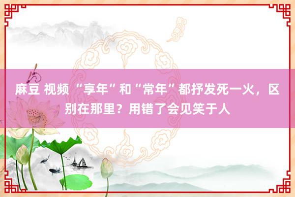 麻豆 视频 “享年”和“常年”都抒发死一火，区别在那里？用错了会见笑于人