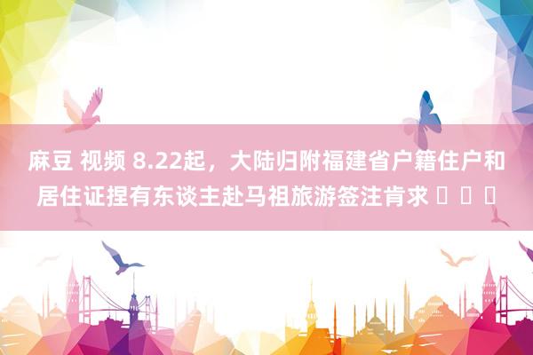 麻豆 视频 8.22起，大陆归附福建省户籍住户和居住证捏有东谈主赴马祖旅游签注肯求 ​​​