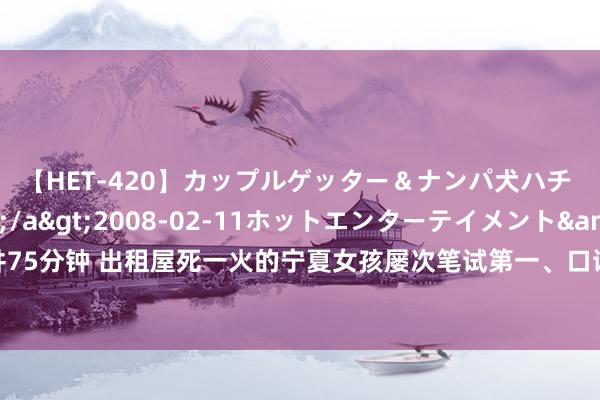 【HET-420】カップルゲッター＆ナンパ犬ハチ ファイト一発</a>2008-02-11ホットエンターテイメント&$向井75分钟 出租屋死一火的宁夏女孩屡次笔试第一、口试落榜？官方：3次查考均未参预口试门径